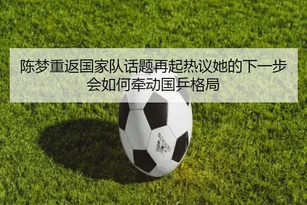 陈梦重返国家队话题再起热议她的下一步会如何牵动国乒格局